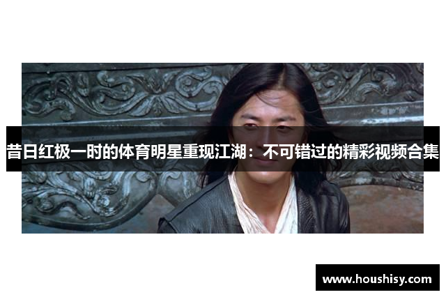 昔日红极一时的体育明星重现江湖：不可错过的精彩视频合集