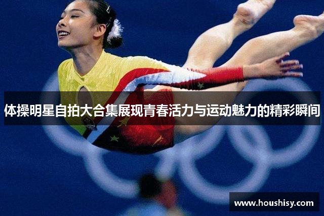 体操明星自拍大合集展现青春活力与运动魅力的精彩瞬间