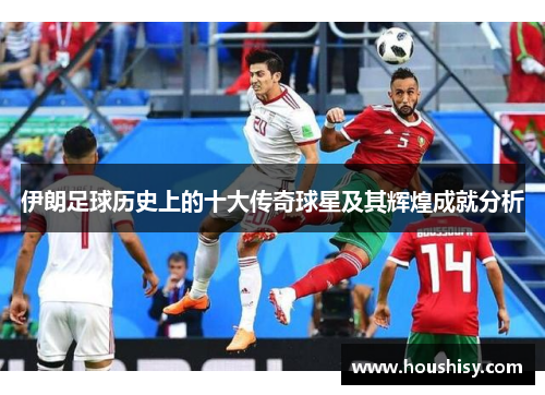 伊朗足球历史上的十大传奇球星及其辉煌成就分析