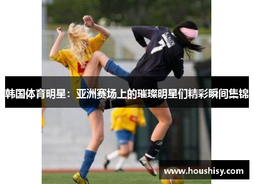 韩国体育明星：亚洲赛场上的璀璨明星们精彩瞬间集锦